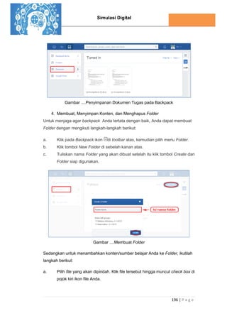 Simulasi Digital
196 | P a g e
Gambar ....Penyimpanan Dokumen Tugas pada Backpack
4. Membuat, Menyimpan Konten, dan Menghapus Folder
Untuk menjaga agar backpack Anda tertata dengan baik, Anda dapat membuat
Folder dengan mengikuti langkah-langkah berikut:
a. Klik pada Backpack ikon di toolbar atas, kemudian pilih menu Folder.
b. Klik tombol New Folder di sebelah kanan atas.
c. Tuliskan nama Folder yang akan dibuat setelah itu klik tombol Create dan
Folder siap digunakan.
Gambar ....Membuat Folder
Sedangkan untuk menambahkan konten/sumber belajar Anda ke Folder, ikutilah
langkah berikut:
a. Pilih file yang akan dipindah. Klik file tersebut hingga muncul check box di
pojok kiri ikon file Anda.
 