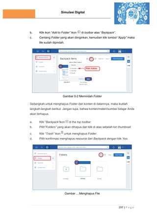 Simulasi Digital
197 | P a g e
b. Klik ikon “Add to Folder” ikon di toolbar atas “Backpack”.
c. Centang Folder yang akan diinginkan, kemudian klik tombol “Apply” maka
file sudah dipindah.
Gambar 0-2 Memindah Folder
Sedangkah untuk menghapus Folder dan konten di dalamnya, maka ikutilah
langkah-langkah berikut. Jangan lupa, bahwa konten/materi/sumber belajar Anda
akan terhapus.
a. Klik “Backpack”ikon di the top toolbar.
b. Pilih“Folders” yang akan dihapus dan klik di atas sebelah kiri thumbnail.
c. Klik “Trash” ikon untuk menghapus Folder.
d. Pilih konfirmasi menghapus resource dari Backpack dengan klik Yes.
Gambar ....Menghapus File
 