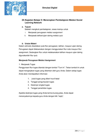 Simulasi Digital
200 | P a g e
20.Kegiatan Belajar 9: Menerapkan Pembelajaran Melalui Social
Learning Network
a. Tujuan
Setelah mengikuti pembelajaran, siswa mampu untuk
i. Menjawab penugasan melalui assignment
ii. Menjawab latihan/ujian daring melalui quiz
b. Uraian Materi
Dalam edmodo disediakan pula fitur penugasan, latihan, maupun ujian daring.
Penugasan dapat dilaksanakan dengan menggunakan fitur note maupun fitur
assignment. Sedangkan fitur untuk melaksanakan latihan maupun ujian daring
digunakanlah fitur quiz.
Menjawab Penugasan Melalui Assignment
1. Menjawab Tugas
Penggunaan fitur tugas ditandai dengan tombol “Turn In”. Tekan tombol ini untuk
dapat mengerjakan tugas yang diberikan oleh guru Anda. Dalam setiap tugas
Anda akan mendapatkan informasi:
1. Judul tugas yang diberi huruf tebal
2. Tanggal pengumpulan tugas
3. Deskripsi singkat tugas
4. Tanggal penerbitan tugas
Apabila deskripsi tugas yang Anda terima kurang jelas, Anda dapat
menanyakannya kepada guru Anda dengan klik “reply”.
 