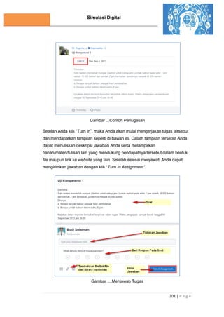 Simulasi Digital
201 | P a g e
`
Gambar ...Contoh Penugasan
Setelah Anda klik “Turn In”, maka Anda akan mulai mengerjakan tugas tersebut
dan mendapatkan tampilan seperti di bawah ini. Dalam tampilan tersebut Anda
dapat menuliskan deskripsi jawaban Anda serta melampirkan
bahan/materi/tulisan lain yang mendukung pendapatnya tersebut dalam bentuk
file maupun link ke website yang lain. Setelah selesai menjawab Anda dapat
mengirimkan jawaban dengan klik “Turn In Assignment”.
Gambar ....Menjawab Tugas
 