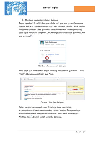 Simulasi Digital
202 | P a g e
2. Membaca catatan (annotation) dari guru
Tugas yang telah Anda kirimkan akan dinilai oleh guru atau co-teacher secara
manual. Untuk itu, Anda harus menunggu hasil penilaian dari guru Anda. Selama
mengoreksi jawaban Anda, guru Anda dapat memberikan catatan (annotate)
pada tugas yang Anda lampirkan. Untuk mengetahui catatan dari guru Anda, klik
ikon annotate .
Gambar ...Ikon Annotate dari guru
Anda dapat pula memberikan respon terhadap annotate dari guru Anda. Tekan
“Reply” di bawah annotate dari guru Anda.
Gambar...Annotate dari guru
Selain memberikan annotate, guru Anda juga dapat memberikan
komentar/instruksi bagaimana mensikapi catatan tersebut. Dengan adanya
komentar maka akan ada pemberitahuan baru, Anda dapat melihat pada
Notifikas iikon . Berikut contoh komentar dari guru.
 