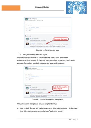 Simulasi Digital
203 | P a g e
Gambar ....Komentar dari guru
3. Mengirim Ulang Jawaban Tugas
Apabila tugas Anda tersebut perlu diperbaiki, maka guru Anda akan
menginstruksikan kepada Anda untuk mengirim ulang tugas yang telah Anda
perbaiki. Perhatikan baik-baik instruksi dari guru Anda tersebut.
Gambar ....Instruksi mengirim ulang tugas
Untuk mengirim ulang tugas lakukan langkah berikut:
a. Klik tombol “Turned in” pada tugas yang diberikan komentar. Anda masih
bisa klik meskipun ada pemberitahuan "waiting for grade."
 
