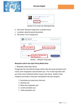 Simulasi Digital
204 | P a g e
Gambar 0-3TurnedIn dan WaitingforGrade
b. Klik tombol “Resubmit Assignment” di sebelah kanan.
c. Lampirkan ulang file yang Anda perbaiki.
d. Klik tombol “Turn In Assignment”.
Gambar ....Mengirim ulang tugas
Menjawab Latihan atau Ujian Daring Melalui Quiz
1. Menjawab Latihan/Ujian Daring
Penggunaan fitur Quiz ditandai dengan tombol Take Quiz yang merupakan pintu
masuk untuk mengerjakan soal-soal dalam quiz . Fitur ini akan digunakan oleh
guru Anda untuk memberikan latihan maupun ujian daring. Sebelum Anda
mengikuti quiz tersebut, Anda akan mendapatkan informasi mengenai:
3. Nama/topik quiz yang harus Anda ikuti
4. Deskripsi quiz
5. Batas akhir pengerjaan quiz.
6. Jumlah soal dalam quiz
7. Waktu penerbitan quiz
 