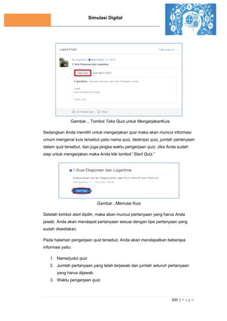 Simulasi Digital
205 | P a g e
Gambar....Tombol Take Quiz untuk MengerjakanKuis
Sedangkan Anda memilih untuk mengerjakan quiz maka akan muncul informasi
umum mengenai kuis tersebut yaitu nama quiz, deskripsi quiz, jumlah pertanyaan
dalam quiz tersebut, dan juga jangka waktu pengerjaan quiz. Jika Anda sudah
siap untuk mengerjakan maka Anda klik tombol “Start Quiz.”
Gambar...Memulai Kuis
Setelah tombol start dipilih, maka akan muncul pertanyaan yang harus Anda
jawab. Anda akan mendapat pertanyaan sesuai dengan tipe pertanyaan yang
sudah disediakan.
Pada halaman pengerjaan quiz tersebut, Anda akan mendapatkan beberapa
informasi yaitu:
1. Nama/judul quiz
2. Jumlah pertanyaan yang telah terjawab dan jumlah seluruh pertanyaan
yang harus dijawab
3. Waktu pengerjaan quiz.
 