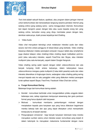 Simulasi Digital
8 | P a g e
Text chat adalah sebuah feature, apalikasi, atau program dalam jaringan internet
untuk berkomunikasi dan bersosialisasi langsung sesama pemakai internet yang
sedang online (yang sedang sama - sama menggunakan internet). Komunikasi
text dapat mengirim pesan dengan teks atau suara kepada orang lain yang
sedang online, kemudian orang yang dituju membalas pesan dengan teks,
demikian seterusnya, itulah proses terjadinya text Chatting.
 Video Audio
Video chat merupakan teknologi untuk melakukan interaksi audio dan video
secara real time antara pengguna di lokasi-lokasi yang berbeda. Video chatting
biasanya dilakukan melalui perangkat computer maupun tablet atau smartphone
(juga disebut telepon video chatting).Video chatting dapat melibatkan point-to-
point (atau satu-satu) interaksi, seperti FaceTime dan Skype, atau interaksi
multipoint (atau satu-ke-banyak), seperti dalam Google Hangouts.
Video chatting sering salah kaprah dengan istilah videoconference dan ada
banyak tumpang tindih antara keduanya, dalam kebanyakan kasus
videoconference mengacu pada multipoint (3 atau lebih peserta) audio dan video
interaksi dikerahkan di lingkungan bisnis, sedangkan video chatting paling sering
merujuk kepada satu ke satu panggilan video yang dilakukan melalui perangkat
lunak aplikasi seperti Skype, FaceTime, Facebook Video Chat dan ooVoo.
a. Fungsi Komunikasi Daring
Beberapa fungsi dari komunikasi daring adalah:
 Kendali : komunikasi bertindak untuk mengendalikan prilaku anggota dalam
beberapa cara, setiap organisasi mempunyai wewenang dan garis panduan
formal yang harus dipatuhi oleh karyawan.
 Motivasi : komunikasi membantu perkembangan motivasi dengan
menjelaskan kepada para karyawan apa yang harus dilakukan bagaimana
mereka bekerja baik dan apa yang dapat dikerjakan untuk memperbaiki
kinerja jika itu di bawah standar.
 Pengungkapan emosional : bagi banyak karyawan kelompok kerja mereka
merupakan sumber utama untuk interaksi sosial, komunikasi yang terjadi di
dalam kelompok itu merupakan mekanisme fundamental dengan mana
 