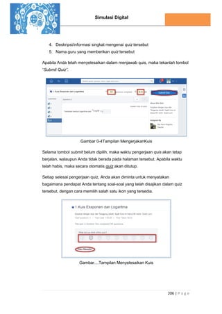 Simulasi Digital
206 | P a g e
4. Deskripsi/informasi singkat mengenai quiz tersebut
5. Nama guru yang memberikan quiz tersebut
Apabila Anda telah menyelesaikan dalam menjawab quis, maka tekanlah tombol
“Submit Quiz”.
Gambar 0-4Tampilan MengerjakanKuis
Selama tombol submit belum dipilih, maka waktu pengerjaan quis akan tetap
berjalan, walaupun Anda tidak berada pada halaman tersebut. Apabila waktu
telah habis, maka secara otomatis quiz akan ditutup.
Setiap selesai pengerjaan quiz, Anda akan diminta untuk menyatakan
bagaimana pendapat Anda tentang soal-soal yang telah disajikan dalam quiz
tersebut, dengan cara memilih salah satu ikon yang tersedia.
Gambar....Tampilan Menyelesaikan Kuis
 