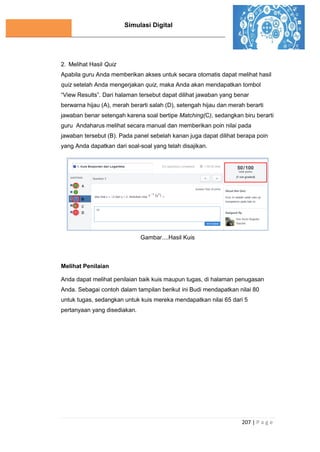 Simulasi Digital
207 | P a g e
2. Melihat Hasil Quiz
Apabila guru Anda memberikan akses untuk secara otomatis dapat melihat hasil
quiz setelah Anda mengerjakan quiz, maka Anda akan mendapatkan tombol
“View Results”. Dari halaman tersebut dapat dilihat jawaban yang benar
berwarna hijau (A), merah berarti salah (D), setengah hijau dan merah berarti
jawaban benar setengah karena soal bertipe Matching(C), sedangkan biru berarti
guru Andaharus melihat secara manual dan memberikan poin nilai pada
jawaban tersebut (B). Pada panel sebelah kanan juga dapat dilihat berapa poin
yang Anda dapatkan dari soal-soal yang telah disajikan.
Gambar....Hasil Kuis
Melihat Penilaian
Anda dapat melihat penilaian baik kuis maupun tugas, di halaman penugasan
Anda. Sebagai contoh dalam tampilan berikut ini Budi mendapatkan nilai 80
untuk tugas, sedangkan untuk kuis mereka mendapatkan nilai 65 dari 5
pertanyaan yang disediakan.
 
