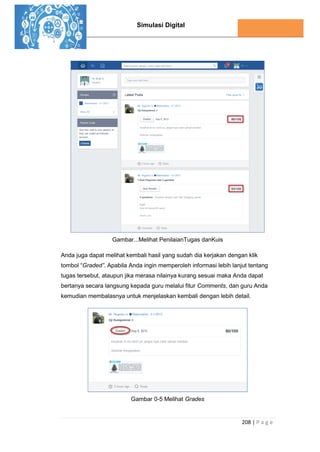 Simulasi Digital
208 | P a g e
Gambar...Melihat PenilaianTugas danKuis
Anda juga dapat melihat kembali hasil yang sudah dia kerjakan dengan klik
tombol “Graded”. Apabila Anda ingin memperoleh informasi lebih lanjut tentang
tugas tersebut, ataupun jika merasa nilainya kurang sesuai maka Anda dapat
bertanya secara langsung kepada guru melalui fitur Comments, dan guru Anda
kemudian membalasnya untuk menjelaskan kembali dengan lebih detail.
Gambar 0-5 Melihat Grades
 