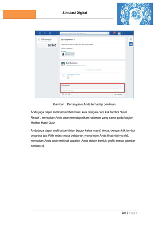 Simulasi Digital
209 | P a g e
Gambar ...Pertanyaan Anda terhadap penilaian
Anda juga dapat melihat kembali hasil kuis dengan cara klik tombol “Quiz
Result”, kemudian Anda akan mendapatkan halaman yang sama pada bagian
Melihat Hasil Quiz.
Anda juga dapat melihat penilaian (rapor kelas maya) Anda, dengan klik tombol
progress (a). Pilih kelas (mata pelajaran) yang ingin Anda lihat nilainya (b),
kemudian Anda akan melihat capaian Anda dalam bentuk grafik sesuai gambar
berikut (c).
 