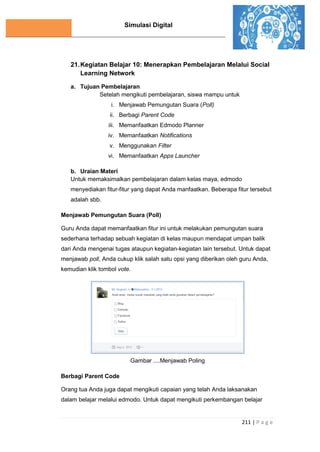 Simulasi Digital
211 | P a g e
21.Kegiatan Belajar 10: Menerapkan Pembelajaran Melalui Social
Learning Network
a. Tujuan Pembelajaran
Setelah mengikuti pembelajaran, siswa mampu untuk
i. Menjawab Pemungutan Suara (Poll)
ii. Berbagi Parent Code
iii. Memanfaatkan Edmodo Planner
iv. Memanfaatkan Notifications
v. Menggunakan Filter
vi. Memanfaatkan Apps Launcher
b. Uraian Materi
Untuk memaksimalkan pembelajaran dalam kelas maya, edmodo
menyediakan fitur-fitur yang dapat Anda manfaatkan. Beberapa fitur tersebut
adalah sbb.
Menjawab Pemungutan Suara (Poll)
Guru Anda dapat memanfaatkan fitur ini untuk melakukan pemungutan suara
sederhana terhadap sebuah kegiatan di kelas maupun mendapat umpan balik
dari Anda mengenai tugas ataupun kegiatan-kegiatan lain tersebut. Untuk dapat
menjawab poll, Anda cukup klik salah satu opsi yang diberikan oleh guru Anda,
kemudian klik tombol vote.
Gambar ....Menjawab Poling
Berbagi Parent Code
Orang tua Anda juga dapat mengikuti capaian yang telah Anda laksanakan
dalam belajar melalui edmodo. Untuk dapat mengikuti perkembangan belajar
 