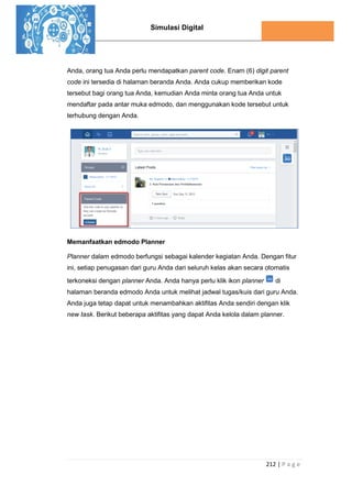 Simulasi Digital
212 | P a g e
Anda, orang tua Anda perlu mendapatkan parent code. Enam (6) digit parent
code ini tersedia di halaman beranda Anda. Anda cukup memberikan kode
tersebut bagi orang tua Anda, kemudian Anda minta orang tua Anda untuk
mendaftar pada antar muka edmodo, dan menggunakan kode tersebut untuk
terhubung dengan Anda.
Memanfaatkan edmodo Planner
Planner dalam edmodo berfungsi sebagai kalender kegiatan Anda. Dengan fitur
ini, setiap penugasan dari guru Anda dari seluruh kelas akan secara otomatis
terkoneksi dengan planner Anda. Anda hanya perlu klik ikon planner di
halaman beranda edmodo Anda untuk melihat jadwal tugas/kuis dari guru Anda.
Anda juga tetap dapat untuk menambahkan aktifitas Anda sendiri dengan klik
new task. Berikut beberapa aktifitas yang dapat Anda kelola dalam planner.
 
