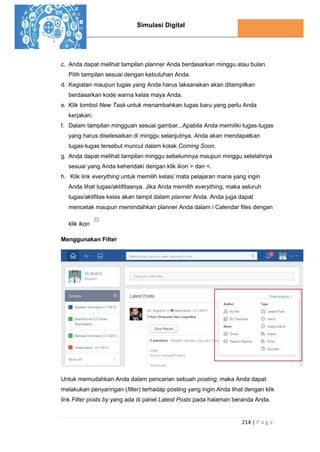 Simulasi Digital
214 | P a g e
c. Anda dapat melihat tampilan planner Anda berdasarkan minggu atau bulan.
Pilih tampilan sesuai dengan kebutuhan Anda.
d. Kegiatan maupun tugas yang Anda harus laksanakan akan ditampilkan
berdasarkan kode warna kelas maya Anda.
e. Klik tombol New Task untuk menambahkan tugas baru yang perlu Anda
kerjakan.
f. Dalam tampilan mingguan sesuai gambar...Apabila Anda memiliki tugas-tugas
yang harus diselesaikan di minggu selanjutnya, Anda akan mendapatkan
tugas-tugas tersebut muncul dalam kotak Coming Soon.
g. Anda dapat melihat tampilan minggu sebelumnya maupun minggu setelahnya
sesuai yang Anda kehendaki dengan klik ikon > dan <.
h. Klik link everything untuk memilih kelas/ mata pelajaran mana yang ingin
Anda lihat tugas/aktifitasnya. Jika Anda memilih everything, maka seluruh
tugas/aktifitas kelas akan tampil dalam planner Anda. Anda juga dapat
mencetak maupun memindahkan planner Anda dalam i Calendar files dengan
klik ikon
Menggunakan Filter
Untuk memudahkan Anda dalam pencarian sebuah posting, maka Anda dapat
melakukan penyaringan (filter) terhadap posting yang ingin Anda lihat dengan klik
link Filter posts by yang ada di panel Latest Posts pada halaman beranda Anda.
 