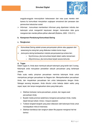 Simulasi Digital
9 | P a g e
anggota-anggota menunjukkan kekecewaan dan rasa puas mereka oleh
karena itu komunikasi menyiarkan ungkapan emosional dari perasaan dan
pemenuhan kebutuhan sosial.
 Informasi : komunikasi memberikan informasi yang diperlukan individu dan
kelompok untuk mengambil keputusan dengan meneruskan data guna
mengenai dan menilai pilihan-pilihan alternatif (Robbins, 2002 : 310-311).
b. Komponen Pendukung Komunikasi Daring
c. Rangkuman
 Komunikasi Daring adalah proses penyampaian pikiran atau gagasan dari
seseorang ke orang lain yang dilakukan melalui dunia maya.
 Jenis-jenis daring berdasarkan metode penyampaiannya antara lain:
o Synchronous, jika komunikasi terjadi dalam waktu bersamaan
o ASynchronous, jika komunikasi terjadi secara tertunda
d. Tugas
Dalam tugas ini, Anda akan membuat sebuah kelompok yang terdiri dari 3 orang.
Kelompok anda merupakan perwakilan sebuah perusahaan yang bertempat
Jakarta
Pada suatu waktu pimpinan perusahaan meminta kelompok Anda untuk
memperluas jaringan perusahaan ke Negara lain. Memperkenalkan perusahaan
Anda, dan meyakinkan perusahaan lain untuk bekerjasama dengan Anda.
Sebagai seorang karyawan, Anda dituntut untuk bekerja dalam waktu yang
cepat, tepat, dan tanpa mengeluarkan dana yang tidak perlu.
 Silahkan tentukan nama perusahaan, produk, dan negara asal
perusahaan Anda.
 Buatah media promosi sederhana mengenai perusahaan Anda, media
dapat berupa tulisan, brosur, maupun paparan
 Tuliskan langkah-langkah yang akan dilakukan oleh kelompok Anda untuk
mendapatkan mitra di Indonesia.
 Silahkan berdiskusi dan rangkum dalam file paparan mengenai hal-hal
berikut:
 