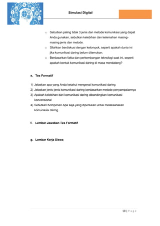 Simulasi Digital
10 | P a g e
o Sebutkan paling tidak 3 jenis dan metode komunikasi yang dapat
Anda gunakan, sebutkan kelebihan dan kelemahan masing-
masing jenis dan metode.
o Silahkan berdiskusi dengan kelompok, seperti apakah dunia ini
jika komunikasi daring belum ditemukan.
o Berdasarkan fakta dan perkembangan teknologi saat ini, seperti
apakah bentuk komunikasi daring di masa mendatang?
e. Tes Formatif
1) Jelaskan apa yang Anda ketahui mengenai komunikasi daring
2) Jelaskan jenis-jenis komunikasi daring berdasarkan metode penyampaiannya
3) Apakah kelebihan dari komunikasi daring dibandingkan komunikasi
konvensional
4) Sebutkan Komponen Apa saja yang diperlukan untuk melaksanakan
komunikasi daring
f. Lembar Jawaban Tes Formatif
g. Lembar Kerja Siswa
 