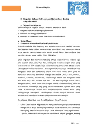 Simulasi Digital
11 | P a g e
2. Kegiatan Belajar 2 : Penerapan Komunikasi Daring
ASynchronous
a. Tujuan Pembelajaran
Setelah mengikuti kegiatan belajar 2 ini siswa diharapkan dapat :
1) Mengenal komunikasi daring aSynchronous
2) Membuat dan menggunakan email
3) Menerapkan tata krama dalam berkomunikasi melalui email
b. Uraian Materi
1) Pengertian Komunikasi Daring ASynchronous
Komunikasi Online tidak langsung atau asynchronous adalah mediasi komputer
dan layanan daring dalam terlaksananya komunikasi yang dilakukan secara
tunda, dengan menggunakan media seperti e-mail, forum, dan membaca dan
menulis dokumen online melalui World Wide Web.
Email singkatan dari elektronik mail yang artinya surat elektronik, terdapat tiga
jenis layanan email, yaitu POP Mail, email jenis ini sama dengan email yang
anda terima dari ISP. Kelebihannya adalah kemampuannya untuk dibaca secara
Offline ( tidak connect ke internet ). Sedangkan kekurangannya adalah tidak bisa
mengecek email dari sembarang tempat. Web based email, email jenis ini
merupakan email yang ditawarkan berbagai situs seperti Gmail, Yahoo, Hotmail,
Bolehmail, Lovemail, dan lain-lain, Kelebihannya adalah bisa mengecek email
dari mana saja dan browser apa saja. Dan kekurangannya adalah untuk
mengecek email, harus selalu terhubung ke internet. Email forwarding, email ini
akan merasa manfaatnya bagi yang belum menemukan layanan email yang
cocok. Kelebihannya adalah bisa menyembunyikan alamat email yang
sesungguhnya. Sedangkan kekurangannya adalah sebagai perantara, email
tersebut akan membutuhkan waktu yang lebih lama untuk sampai.
E-mail dapat dibagi dua, yaitu E-mail Gratis dan E-mail Prabayar
 E-mail Gratis adalah Kegiatan surat menyurat melalui jaringan internet tanpa
mengeluarkan biaya dalam pengirimannya, surat elektronik pada umumnya
biaya yang dikeluarkan adalah biaya untuk membayar sambungan Internet.
Tapi ada perkecualian misalnya surat elektronik ke telepon genggam, kadang
 