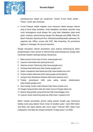 Simulasi Digital
12 | P a g e
pembayarannya ditagih per pengiriman. Contoh E-mail Gratis adalah :
Yahoo! , Gmail ,atau mail plasa.
 E-mail Prabayar adalah kegiatan surat menyurat melalui jaringan internet
yang di kenai biaya tambahan. Anda diwajibkan membayar sejumlah uang
untuk berlangganan email dengan fitur yang tidak didapatkan pada email
gratis. misalnya: yahoo!mail plus dengan fitur Message size 20MB, Filters 50,
Spam Protection SpamGuard Plus, AddressGuard/Disposable addresses, No
graphical ads, Offline, access with POP, Mail forwarding, No promotional
taglines in messages, No account expiration
Google merupakan sebuah perusahaan yang awalnya berkecimpung dalam
pengembangan mesin pencari di internet.Pada perkembangannya Google telah
merambah kedalam beberapa bidang, diantaranya:
1. Mesin pencari nomor satu di dunia (www.google.com)
2. Layanan email terkemuka (www.gmail.com)
3. Halaman kustom Terkemuka (http://www.igoogle.com/)
4. Pembaca feed terkemuka (http://reader.google.com/)
5. Sistem manajemen feed terkemuka (http://www.feedburner.com/)
6. Produk analisis terkemuka (http://www.google.com/analytics/)
7. Jaringan iklan terdistribusi terbesar (http://www.adsense.com/)
8. Toolbar pemantauan trafik yang paling banyak didistribusikan
(http://toolbar.google.com/)
9. Situs hosting konten video terbesar (http://www.youtube.com)
10. Google mengumpulkan data dari jutaan account Google setiap hari
11. layanan blog gratisan yang terkemuka (http://www.blogger.com)
12. Layanan social networking yang luas (http://www .myspace.com)
Selain menjadi perusahaan pencari paling populer Google juga mempunyai
fasilitas email yang disebut Gmail, Gmail di kenalkan pada 1 April 2004 dalam
versi Beta, dan dapat diakses oleh umum pada 7 Februari 2007, tetapi mulai
melepaskan versi Beta dan dengan tambahan 10 Apps pada 7 Juli 2009
 