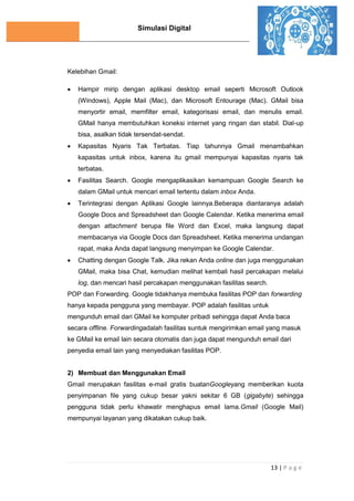 Simulasi Digital
13 | P a g e
Kelebihan Gmail:
 Hampir mirip dengan aplikasi desktop email seperti Microsoft Outlook
(Windows), Apple Mail (Mac), dan Microsoft Entourage (Mac). GMail bisa
menyortir email, memfilter email, kategorisasi email, dan menulis email.
GMail hanya membutuhkan koneksi internet yang ringan dan stabil. Dial-up
bisa, asalkan tidak tersendat-sendat.
 Kapasitas Nyaris Tak Terbatas. Tiap tahunnya Gmail menambahkan
kapasitas untuk inbox, karena itu gmail mempunyai kapasitas nyaris tak
terbatas.
 Fasilitas Search. Google mengaplikasikan kemampuan Google Search ke
dalam GMail untuk mencari email tertentu dalam inbox Anda.
 Terintegrasi dengan Aplikasi Google lainnya.Beberapa diantaranya adalah
Google Docs and Spreadsheet dan Google Calendar. Ketika menerima email
dengan attachment berupa file Word dan Excel, maka langsung dapat
membacanya via Google Docs dan Spreadsheet. Ketika menerima undangan
rapat, maka Anda dapat langsung menyimpan ke Google Calendar.
 Chatting dengan Google Talk. Jika rekan Anda online dan juga menggunakan
GMail, maka bisa Chat, kemudian melihat kembali hasil percakapan melalui
log, dan mencari hasil percakapan menggunakan fasilitas search.
POP dan Forwarding. Google tidakhanya membuka fasilitas POP dan forwarding
hanya kepada pengguna yang membayar. POP adalah fasilitas untuk
mengunduh email dari GMail ke komputer pribadi sehingga dapat Anda baca
secara offline. Forwardingadalah fasilitas suntuk mengirimkan email yang masuk
ke GMail ke email lain secara otomatis dan juga dapat mengunduh email dari
penyedia email lain yang menyediakan fasilitas POP.
2) Membuat dan Menggunakan Email
Gmail merupakan fasilitas e-mail gratis buatanGoogleyang memberikan kuota
penyimpanan file yang cukup besar yakni sekitar 6 GB (gigabyte) sehingga
pengguna tidak perlu khawatir menghapus email lama.Gmail (Google Mail)
mempunyai layanan yang dikatakan cukup baik.
 