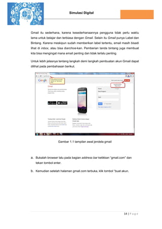 Simulasi Digital
14 | P a g e
Gmail itu sederhana, karena kesederhanaannya pengguna tidak perlu waktu
lama untuk belajar dan terbiasa dengan Gmail. Selain itu Gmail punya Label dan
Bintang. Karena meskipun sudah memberikan label tertentu, email masih bisadi
lihat di inbox, atau bisa diarchive-kan. Pemberian tanda bintang juga membuat
kita bisa mengingat mana email penting dan tidak terlalu penting.
Untuk lebih jelasnya tentang langkah demi langkah pembuatan akun Gmail dapat
dilihat pada pembahasan berikut.
Gambar 1.1 tampilan awal jendela gmail
a. Bukalah browser lalu pada bagian address bar ketikkan “gmail.com” dan
tekan tombol enter.
b. Kemudian setelah halaman gmail.com terbuka, klik tombol “buat akun.
 