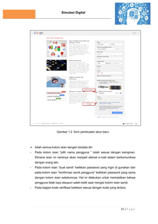 Simulasi Digital
15 | P a g e
Gambar 1.2 form pembuatan akun baru
 Isilah semua kolom isian dengan biodata diri
- Pada kolom isian “pilih nama pengguna ” isilah sesuai dengan keinginan.
Dimana isian ini nantinya akan menjadi alamat e-mail dalam berkomunikasi
dengan orang lain.
- Pada kolom isian “buat sandi” ketikkan password yang ingin di gunakan dan
pada kolom isian “konfirmasi sandi pengguna” ketikkan password yang sama
dengan kolom isian sebelumnya. Hal ini dilakukan untuk memastikan bahwa
pengguna tidak lupa ataupun salah ketik saat mengisi kolom isian sandi.
- Pada bagian kode verifikasi ketikkan sesuai dengan kode yang tertera.
 