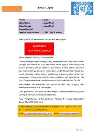 Simulasi Digital
i | P a g e
Penulis : Eko S
Editor Materi : Abdul Munif
Editor Bahasa : Abdul Munif
Ilustrasi Sampul :
Desain & Ilustrasi Buku : PPPPTK BOE Malang
Hak Cipta © 2013, Kementerian Pendidikan & Kebudayaan
MILIK NEGARA
TIDAK DIPERDAGANGKAN
Semua hak cipta dilindungi undang-undang.
Dilarang memperbanyak (mereproduksi), mendistribusikan, atau memindahkan
sebagian atau seluruh isi buku teks dalam bentuk apapun atau dengan cara
apapun, termasuk fotokopi, rekaman, atau melalui metode (media) elektronik
atau mekanis lainnya, tanpa izin tertulis dari penerbit, kecuali dalam kasus lain,
seperti diwujudkan dalam kutipan singkat atau tinjauan penulisan ilmiah dan
penggunaan non-komersial tertentu lainnya diizinkan oleh perundangan hak
cipta. Penggunaan untuk komersial harus mendapat izin tertulis dari Penerbit.
Hak publikasi dan penerbitan dari seluruh isi buku teks dipegang oleh
Kementerian Pendidikan & Kebudayaan.
Untuk permohonan izin dapat ditujukan kepada Direktorat Pembinaan Sekolah
Menengah Kejuruan, melalui alamat berikut ini:
Pusat Pengembangan & Pemberdayaan Pendidik & Tenaga Kependidikan
Bidang Otomotif & Elektronika:
Jl. Teluk Mandar, Arjosari Tromol Pos 5, Malang 65102, Telp.(0341) 491239,
(0341) 495849, Fax. (0341) 491342,
Surel: vedcmalang@vedcmalang.or.id, Laman: www.vedcmalang.com
 