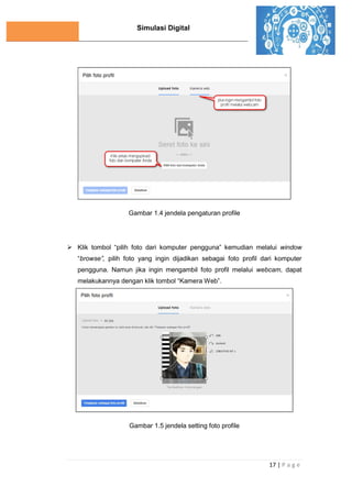 Simulasi Digital
17 | P a g e
Gambar 1.4 jendela pengaturan profile
 Klik tombol “pilih foto dari komputer pengguna” kemudian melalui window
“browse”, pilih foto yang ingin dijadikan sebagai foto profil dari komputer
pengguna. Namun jika ingin mengambil foto profil melalui webcam, dapat
melakukannya dengan klik tombol “Kamera Web”.
Gambar 1.5 jendela setting foto profile
 