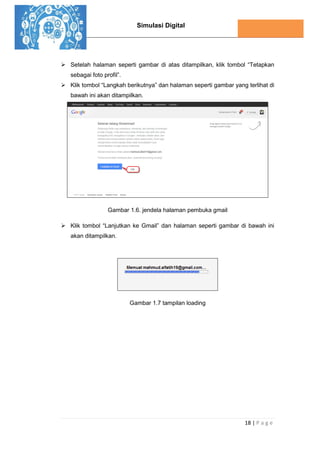 Simulasi Digital
18 | P a g e
 Setelah halaman seperti gambar di atas ditampilkan, klik tombol “Tetapkan
sebagai foto profil”.
 Klik tombol “Langkah berikutnya” dan halaman seperti gambar yang terlihat di
bawah ini akan ditampilkan.
Gambar 1.6. jendela halaman pembuka gmail
 Klik tombol “Lanjutkan ke Gmail” dan halaman seperti gambar di bawah ini
akan ditampilkan.
Gambar 1.7 tampilan loading
 