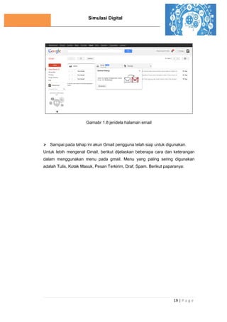 Simulasi Digital
19 | P a g e
Gamabr 1.8 jendela halaman email
 Sampai pada tahap ini akun Gmail pengguna telah siap untuk digunakan.
Untuk lebih mengenal Gmail, berikut dijelaskan beberapa cara dan keterangan
dalam menggunakan menu pada gmail. Menu yang paling sering digunakan
adalah Tulis, Kotak Masuk, Pesan Terkirim, Draf, Spam. Berikut paparanya:
 