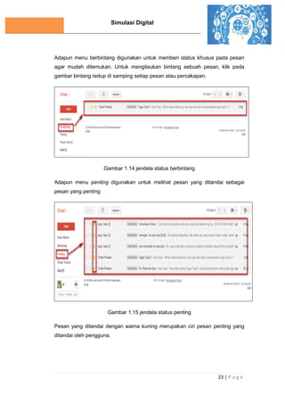 Simulasi Digital
23 | P a g e
Adapun menu berbintang digunakan untuk memberi status khusus pada pesan
agar mudah ditemukan. Untuk mengilaukan bintang sebuah pesan, klik pada
gambar bintang redup di samping setiap pesan atau percakapan.
Gambar 1.14 jendela status berbintang
Adapun menu penting digunakan untuk melihat pesan yang ditandai sebagai
pesan yang penting
Gambar 1.15 jendela status penting
Pesan yang ditandai dengan warna kuning merupakan ciri pesan penting yang
ditandai oleh pengguna.
 