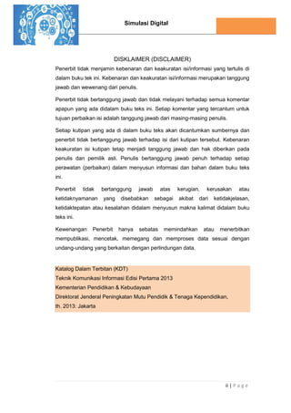 Simulasi Digital
ii | P a g e
DISKLAIMER (DISCLAIMER)
Penerbit tidak menjamin kebenaran dan keakuratan isi/informasi yang tertulis di
dalam buku tek ini. Kebenaran dan keakuratan isi/informasi merupakan tanggung
jawab dan wewenang dari penulis.
Penerbit tidak bertanggung jawab dan tidak melayani terhadap semua komentar
apapun yang ada didalam buku teks ini. Setiap komentar yang tercantum untuk
tujuan perbaikan isi adalah tanggung jawab dari masing-masing penulis.
Setiap kutipan yang ada di dalam buku teks akan dicantumkan sumbernya dan
penerbit tidak bertanggung jawab terhadap isi dari kutipan tersebut. Kebenaran
keakuratan isi kutipan tetap menjadi tanggung jawab dan hak diberikan pada
penulis dan pemilik asli. Penulis bertanggung jawab penuh terhadap setiap
perawatan (perbaikan) dalam menyusun informasi dan bahan dalam buku teks
ini.
Penerbit tidak bertanggung jawab atas kerugian, kerusakan atau
ketidaknyamanan yang disebabkan sebagai akibat dari ketidakjelasan,
ketidaktepatan atau kesalahan didalam menyusun makna kalimat didalam buku
teks ini.
Kewenangan Penerbit hanya sebatas memindahkan atau menerbitkan
mempublikasi, mencetak, memegang dan memproses data sesuai dengan
undang-undang yang berkaitan dengan perlindungan data.
Katalog Dalam Terbitan (KDT)
Teknik Komunikasi Informasi Edisi Pertama 2013
Kementerian Pendidikan & Kebudayaan
Direktorat Jenderal Peningkatan Mutu Pendidik & Tenaga Kependidikan,
th. 2013: Jakarta
 