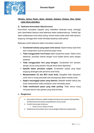Simulasi Digital
26 | P a g e
Obrolan, Semua Pesan, Spam, Sampah, Kategori, Kerjaan, Resi, Kelola
Label, Buat Label Baru.
3) Tatakrama Komunikasi ASynchronous
Komunikasi merupakan kegiatan yang melibatkan beberapa orang, sehingga
perlu diperhatikan tatacara serta tatakrama dalam pelaksanaannya. Terlebih lagi
dalam pelaksanaan komunikasi daring, dimana kedua belah pihak tidak bertemu
langsung, sehingga lebih rentan terhadap terjadinya salah paham.
Beberapa contoh tatakrama dalam menuliskan antara lain:
 Gunakanlah bahasa yang sopan serta sesuai. Seperti halnya saat Anda
akan mengirimkan surat ke penerima pesan Anda.
 Tidak menggunakan huruf besar dalam pengiriman pesan. Dalam dunia
elektronik, penulisan kalimat dengan huruf kapital berarti sama dengan
berteriak.
 Tidak menggunakan font yang beragam. Gunakanlah font standart,
dengan ukuran yang standart. Kecuali benar-benar diperlukan.
 Spesifik dalam penulisan subyek. Gunakanlah subyek yang dapat
langsung dimengerti oleh penerima email Anda.
 Memperhatikan CC dan BCC email Anda. Sangatlah tidak dianjurkan
untuk men-cc orang yang tidak ada hubungannya dalam konteks email.
 Segera menanggapi pesan yang diterima. Balaslah terlebih dahulu jika
Anda membutuhkan waktu tambahan untuk membalas pesan.
 Tidak memforward pesan yang tidak penting. Tidak semua orang
menyukai lelucon atau gambar yang Anda kirimkan.
c. Rangkuman:
 Komunikasi Sinkronus adalah mediasi komputer dan layanan daring dalam
terlaksananya komunikasi yang dilakukan secara tunda
 Contoh komunikasi sinkronus:
o Email, Forum, Diskusi di web
 Pelaksanaan komunikasi harus sesuai dengan tatakrama yang berlaku
 