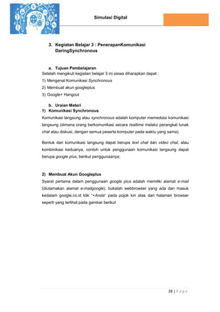Simulasi Digital
28 | P a g e
3. Kegiatan Belajar 3 : PenerapanKomunikasi
DaringSynchronous
a. Tujuan Pembelajaran
Setelah mengikuti kegiatan belajar 3 ini siswa diharapkan dapat :
1) Mengenal Komunikasi Synchronous
2) Membuat akun googleplus
3) Google+ Hangout
b. Uraian Materi
1) Komunikasi Synchronous
Komunikasi langsung atau synchronous adalah komputer memediasi komunikasi
langsung (dimana orang berkomunikasi secara realtime melalui perangkat lunak
chat atau diskusi, dengan semua peserta komputer pada waktu yang sama).
Bentuk dari komunikasi langsung dapat berupa text chat dan video chat, atau
kombinikasi keduanya, contoh untuk penggunaan komunikasi langsung dapat
berupa google plus, berikut penggunaanya;
2) Membuat Akun Googleplus
Syarat pertama dalam penggunaan google plus adalah memiliki alamat e-mail
(diutamakan alamat e-mailgoogle), bukalah webbrowser yang ada dan masuk
kedalam google.co.id klik “+Anda” pada pojok kiri atas dari halaman browser
seperti yang terlihat pada gambar berikut
 