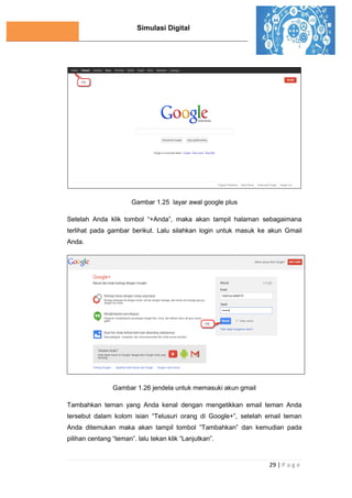 Simulasi Digital
29 | P a g e
Gambar 1.25 layar awal google plus
Setelah Anda klik tombol “+Anda”, maka akan tampil halaman sebagaimana
terlihat pada gambar berikut. Lalu silahkan login untuk masuk ke akun Gmail
Anda.
Gambar 1.26 jendela untuk memasuki akun gmail
Tambahkan teman yang Anda kenal dengan mengetikkan email teman Anda
tersebut dalam kolom isian “Telusuri orang di Google+”, setelah email teman
Anda ditemukan maka akan tampil tombol “Tambahkan” dan kemudian pada
pilihan centang “teman”. lalu tekan klik “Lanjutkan”.
 
