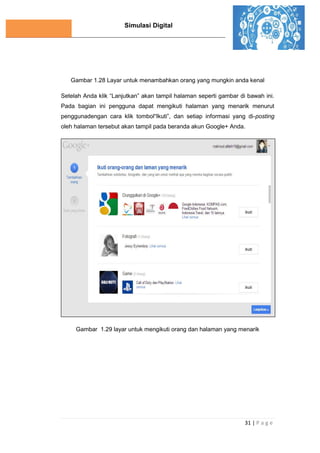 Simulasi Digital
31 | P a g e
Gambar 1.28 Layar untuk menambahkan orang yang mungkin anda kenal
Setelah Anda klik “Lanjutkan” akan tampil halaman seperti gambar di bawah ini.
Pada bagian ini pengguna dapat mengikuti halaman yang menarik menurut
penggunadengan cara klik tombol“Ikuti”, dan setiap informasi yang di-posting
oleh halaman tersebut akan tampil pada beranda akun Google+ Anda.
Gambar 1.29 layar untuk mengikuti orang dan halaman yang menarik
 