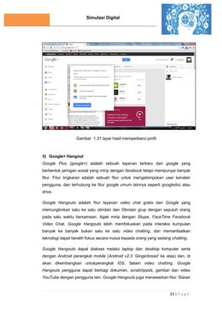 Simulasi Digital
33 | P a g e
Gambar 1.31 layar hasil memperbarui profil
3) Google+ Hangout
Google Plus (google+) adalah sebuah layanan terbaru dari google yang
berbentuk jaringan sosial yang mirip dengan facebook tetapi mempunyai banyak
fitur. Fitur lingkaran adalah sebuah fitur untuk mengelompokan user kenalan
pengguna, dan terhubung ke fitur google umum lainnya seperti googledoc atau
drive.
Google Hangouts adalah fitur layanan video chat gratis dari Google yang
memungkinkan satu ke satu obrolan dan Obrolan grup dengan sepuluh orang
pada satu waktu bersamaan. Agak mirip dengan Skype, FaceTime Facebook
Video Chat, Google Hangouts lebih memfokuskan pada interaksi kumpulan
banyak ke banyak bukan satu ke satu video chatting, dan memanfaatkan
teknologi dapat beralih fokus secara mulus kepada orang yang sedang chatting.
Google Hangouts dapat diakses melalui laptop dan desktop komputer serta
dengan Android perangkat mobile (Android v2.3 ‘Gingerbread’ ke atas) dan, di
akan dikembangkan untukperangkat iOS. Selain video chatting, Google
Hangouts pengguna dapat berbagi dokumen, scratchpads, gambar dan video
YouTube dengan pengguna lain. Google Hangouts juga menawarkan fitur ‘Siaran
 