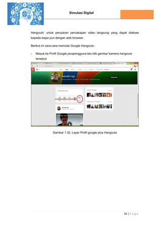 Simulasi Digital
34 | P a g e
Hangouts’ untuk penyiaran percakapan video langsung yang dapat diakses
kepada siapa pun dengan web browser.
Berikut ini cara-cara memulai Google Hangouts :
- Masuk ke Profil Google pluspengguna lalu klik gambar kamera hangouts
tersebut
Gambar 1.32. Layar Profil google plus Hangouts
 
