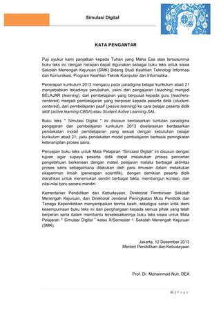 Simulasi Digital
iii | P a g e
KATA PENGANTAR
Puji syukur kami panjatkan kepada Tuhan yang Maha Esa atas tersusunnya
buku teks ini, dengan harapan dapat digunakan sebagai buku teks untuk siswa
Sekolah Menengah Kejuruan (SMK) Bidang Studi Keahlian Teknologi Informasi
dan Komunikasi, Program Keahlian Teknik Komputer dan Informatika.
Penerapan kurikulum 2013 mengacu pada paradigma belajar kurikulum abad 21
menyebabkan terjadinya perubahan, yakni dari pengajaran (teaching) menjadi
BELAJAR (learning), dari pembelajaran yang berpusat kepada guru (teachers-
centered) menjadi pembelajaran yang berpusat kepada peserta didik (student-
centered), dari pembelajaran pasif (pasive learning) ke cara belajar peserta didik
aktif (active learning-CBSA) atau Student Active Learning-SAL.
Buku teks ″ Simulasi Digital ″ ini disusun berdasarkan tuntutan paradigma
pengajaran dan pembelajaran kurikulum 2013 diselaraskan berdasarkan
pendekatan model pembelajaran yang sesuai dengan kebutuhan belajar
kurikulum abad 21, yaitu pendekatan model pembelajaran berbasis peningkatan
keterampilan proses sains.
Penyajian buku teks untuk Mata Pelajaran “Simulasi Digital” ini disusun dengan
tujuan agar supaya peserta didik dapat melakukan proses pencarian
pengetahuan berkenaan dengan materi pelajaran melalui berbagai aktivitas
proses sains sebagaimana dilakukan oleh para ilmuwan dalam melakukan
eksperimen ilmiah (penerapan scientifik), dengan demikian peserta didik
diarahkan untuk menemukan sendiri berbagai fakta, membangun konsep, dan
nilai-nilai baru secara mandiri.
Kementerian Pendidikan dan Kebudayaan, Direktorat Pembinaan Sekolah
Menengah Kejuruan, dan Direktorat Jenderal Peningkatan Mutu Pendidik dan
Tenaga Kependidikan menyampaikan terima kasih, sekaligus saran kritik demi
kesempurnaan buku teks ini dan penghargaan kepada semua pihak yang telah
berperan serta dalam membantu terselesaikannya buku teks siswa untuk Mata
Pelajaran ″ Simulasi Digital ” kelas X/Semester 1 Sekolah Menengah Kejuruan
(SMK).
Jakarta, 12 Desember 2013
Menteri Pendidikan dan Kebudayaan
Prof. Dr. Mohammad Nuh, DEA
 
