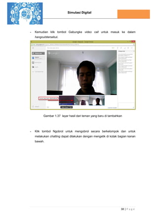 Simulasi Digital
38 | P a g e
- Kemudian klik tombol Gabungke video call untuk masuk ke dalam
hangoutstersebut.
Gambar 1.37 layar hasil dari teman yang baru di tambahkan
- Klik tombol Ngobrol untuk mengobrol secara berkelompok dan untuk
melakukan chatting dapat dilakukan dengan mengetik di kotak bagian kanan
bawah.
 