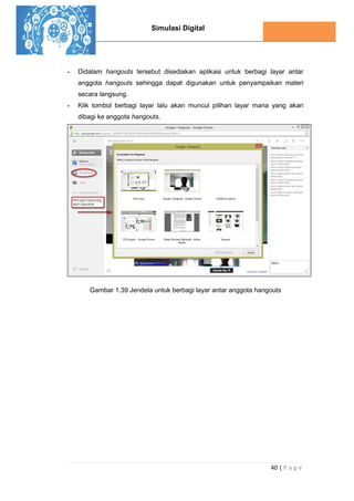 Simulasi Digital
40 | P a g e
- Didalam hangouts tersebut disediakan aplikasi untuk berbagi layar antar
anggota hangouts sehingga dapat digunakan untuk penyampaikan materi
secara langsung.
- Klik tombol berbagi layar lalu akan muncul pilihan layar mana yang akan
dibagi ke anggota hangouts.
Gambar 1.39 Jendela untuk berbagi layar antar anggota hangouts
 