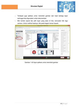 Simulasi Digital
43 | P a g e
- Terdapat juga aplikasi untuk memotret gambar dari hasil berbagi layar
sehingga bisa digunakan untuk dokumentasi.
- Klik tombol Jepret lalu pilih layar yang akan di foto, kemudian klik logo
camera. Untuk melihat hasilnya, klik pada bagian kanan bawah.
Gambar 1.42 layar aplikasi untuk memotret gambar
 