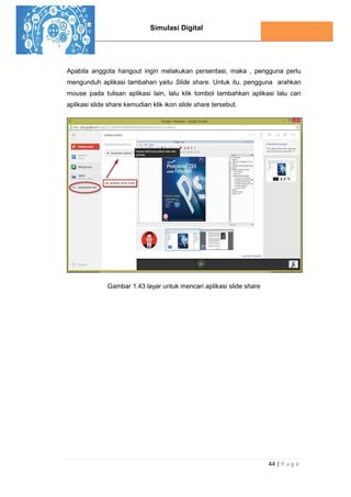 Simulasi Digital
44 | P a g e
Apabila anggota hangout ingin melakukan persentasi, maka , pengguna perlu
mengunduh aplikasi tambahan yaitu Slide share. Untuk itu, pengguna arahkan
mouse pada tulisan aplikasi lain, lalu klik tombol tambahkan aplikasi lalu cari
aplikasi slide share kemudian klik ikon slide share tersebut.
Gambar 1.43 layar untuk mencari aplikasi slide share
 