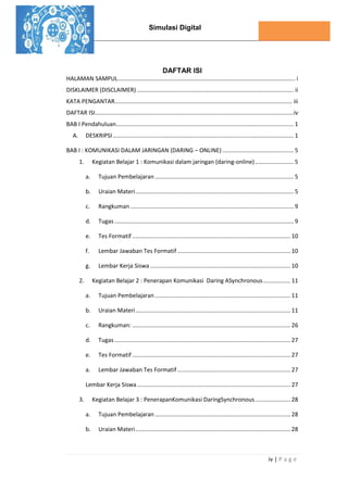 Simulasi Digital
iv | P a g e
DAFTAR ISI
HALAMAN SAMPUL.............................................................................................................. i
DISKLAIMER (DISCLAIMER) ................................................................................................. ii
KATA PENGANTAR.............................................................................................................. iii
DAFTAR ISI...........................................................................................................................iv
BAB I Pendahuluan.............................................................................................................. 1
A. DESKRIPSI................................................................................................................ 1
BAB I : KOMUNIKASI DALAM JARINGAN (DARING – ONLINE) ............................................ 5
1. Kegiatan Belajar 1 : Komunikasi dalam jaringan (daring-online)........................ 5
a. Tujuan Pembelajaran ...................................................................................... 5
b. Uraian Materi.................................................................................................. 5
c. Rangkuman ..................................................................................................... 9
d. Tugas ............................................................................................................... 9
e. Tes Formatif .................................................................................................. 10
f. Lembar Jawaban Tes Formatif ...................................................................... 10
g. Lembar Kerja Siswa....................................................................................... 10
2. Kegiatan Belajar 2 : Penerapan Komunikasi Daring ASynchronous................. 11
a. Tujuan Pembelajaran .................................................................................... 11
b. Uraian Materi................................................................................................ 11
c. Rangkuman: .................................................................................................. 26
d. Tugas ............................................................................................................. 27
e. Tes Formatif .................................................................................................. 27
a. Lembar Jawaban Tes Formatif ...................................................................... 27
Lembar Kerja Siswa............................................................................................... 27
3. Kegiatan Belajar 3 : PenerapanKomunikasi DaringSynchronous...................... 28
a. Tujuan Pembelajaran .................................................................................... 28
b. Uraian Materi................................................................................................ 28
 