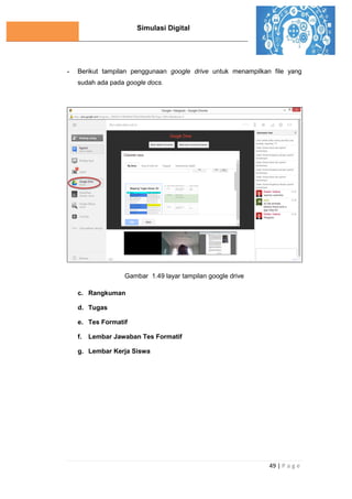 Simulasi Digital
49 | P a g e
- Berikut tampilan penggunaan google drive untuk menampilkan file yang
sudah ada pada google docs.
Gambar 1.49 layar tampilan google drive
c. Rangkuman
d. Tugas
e. Tes Formatif
f. Lembar Jawaban Tes Formatif
g. Lembar Kerja Siswa
 