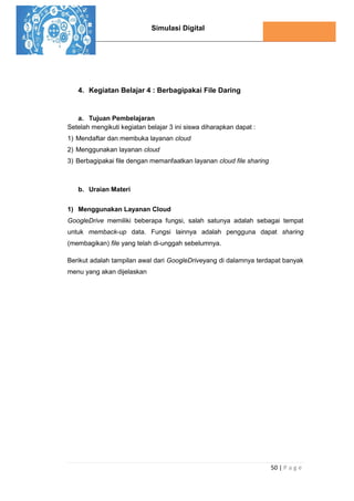 Simulasi Digital
50 | P a g e
4. Kegiatan Belajar 4 : Berbagipakai File Daring
a. Tujuan Pembelajaran
Setelah mengikuti kegiatan belajar 3 ini siswa diharapkan dapat :
1) Mendaftar dan membuka layanan cloud
2) Menggunakan layanan cloud
3) Berbagipakai file dengan memanfaatkan layanan cloud file sharing
b. Uraian Materi
1) Menggunakan Layanan Cloud
GoogleDrive memiliki beberapa fungsi, salah satunya adalah sebagai tempat
untuk memback-up data. Fungsi lainnya adalah pengguna dapat sharing
(membagikan) file yang telah di-unggah sebelumnya.
Berikut adalah tampilan awal dari GoogleDriveyang di dalamnya terdapat banyak
menu yang akan dijelaskan
 