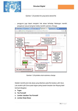 Simulasi Digital
54 | P a g e
Gambar 1.23 jendela link yang berisi alamat file
- pengguna juga dapat mengatur hak akses terhadap filedengan memilih
pengaturan sesuai keinginan ketika memilih submenu Change.
Gambar 1.24 jendela untuk submenu change
Setelah memilih jenis hak akses yang diberikan pada file tersebut, pilih Save.
Lalu terakhir pilih Done pada bagian paling bawah tampilan dan fileyang telah
berhasil dibagikan.
a. Tugas
b. Tes Formatif
c. Lembar Jawaban Tes Formatif
d. Lembar Kerja Siswa
 