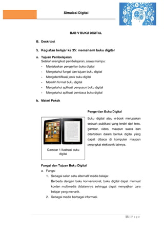Simulasi Digital
55 | P a g e
BAB V BUKU DIGITAL
B. Deskripsi
5. Kegiatan belajar ke 35: memahami buku digital
a. Tujuan Pembelajaran
Setelah mengikuti pembelajaran, siswa mampu:
- Menjelaskan pengertian buku digital
- Mengetahui fungsi dan tujuan buku digital
- Mengidentifikasi jenis buku digital
- Memilih format buku digital
- Mengetahui aplikasi penyusun buku digital
- Mengetahui aplikasi pembaca buku digital
b. Materi Pokok
Pengertian Buku Digital
Buku digital atau e-book merupakan
sebuah publikasi yang terdiri dari teks,
gambar, video, maupun suara dan
diterbitkan dalam bentuk digital yang
dapat dibaca di komputer maupun
perangkat elektronik lainnya.
Fungsi dan Tujuan Buku Digital
a. Fungsi
1. Sebagai salah satu alternatif media belajar.
Berbeda dengan buku konvensional, buku digital dapat memuat
konten multimedia didalamnya sehingga dapat menyajikan cara
belajar yang menarik.
2. Sebagai media berbagai informasi.
Gambar 1 Ilustrasi buku
digital
 
