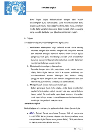Simulasi Digital
56 | P a g e
Buku digital dapat disebarluaskan dengan lebih mudah
dibandingkan buku konvensional. Cara menyebarluaskan buku
digital dapat melalui media seperti website, kelas maya, email dan
media digital yang lain.Seseorang dapat menjadi pihak pengarang
serta penerbit dari buku yang dibuat sendiri dengan mudah.
b. Tujuan
Ada beberapa tujuan pengembangan buku digital, yaitu:
1. Memberikan kesempatan bagi pembuat konten untuk berbagi
informasi dengan lebih mudah, dengan cara yang lebih menarik
dan interaktif. Dengan membuat konten dalam bentuk digital,
pengarang tidak perlu mendatangi penerbit untuk menerbitkan
bukunya, cukup mendatangi salah satu situs penerbit digital dan
memberikan bukunya secara mandiri.
2. Melindungi informasi yang disampaikan.
Berbeda dengan buku fisik yang dapat rusak, basah maupun
hilang. Buku digital berupa data di komputer terlindungi dari
masalah-masalah tersebut. Walaupun data tersebut hilang,
pengguna dapat dengan mudah mencari penggantinya baik dari
internet maupun meminta kembali pada pembuat buku.
3. Mempermudah proses memahami materi ajar.
Dalam perangkat lunak buku digital, Anda dapat memberikan
catatan tertentu dalam materi, mencari kata atau kalimat tertentu
dalam materi, file multimedia yang dapat langsung di mainkan
untuk memperkaya konten buku sehingga membantu memahami
materi ajar dengan lebih baik dan cepat.
Jenis Buku Digital
Berikut beberapa format yang tersedia untuk buku dalam format digital
 AZW - Sebuah format proprietary Amazon. Hal ini menyerupai
format MOBI kadang-kadang dengan dan kadang-kadang tanpa
menyertakan Digital Rights Management (DRM). DRM pada format
ini dikhususkan untuk Kindle Amazon.
 