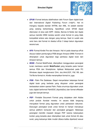 Simulasi Digital
57 | P a g e
 EPUB -Format terbuka didefinisikan oleh Forum Open digital book
dari International Digital Publishing Forum (<idpf>). Hal ini
mengacu kepada standar XHTML dan XML. Ini adalah standar
yang sedang berkembang. Spesifikasi untuk EPUB dapat
ditemukan di situs web IDPF. Adobe, Barnes & Noble dan Apple
semua memiliki DRM mereka sendiri untuk format ini yang tidak
kompatibel antara satu dengan yang lainnya. Saat ini sudah ada
versi baru dari format ini disebut ePub 3 tetapi belum digunakan
secara luas.
 KF8 -Format Kindle Fire dari Amazon. Hal ini pada dasarnya ePub
disusun dalam pembungkus PDB dengan Amazon DRM. Format ini
diharapkan untuk digunakan bagi pembaca digital book dari
Amazon lainnya.
 MOBI – Format MobiPocket, ditampilkan menggunakan perangkat
lunak membaca sendiri MobiPocket yang tersedia pada hampir
semua PDA dan Smartphone. Aplikasi Mobipocket pada PC
Windows dapat mengkonversi Chm, doc,Html,OCF, Pdf, Rtf, dan
Txt file ke format ini. Kindle menampilkan format ini, juga.
 PDB - Palm File Database. Dapat menyertakan beberapa format
digital book yang berbeda yang ditujukan untuk perangkat
berbasiskan sistem operasi Palm. Pada umumnya digunakan untuk
buku digital berformat PalmDOC (AportisDoc) dan format eReader
juga dan banyak lainnya.
 PDF - Portable Document Format yang diciptakan oleh Adobe
untuk produk Acrobat mereka. Ini secara tidak langsung
merupakan format yang digunakan untuk pertukaran dokumen.
Dukungan perangkat lunak untuk format ini hampir mencakupi
semua platform komputer dan perangkat genggam. Beberapa
perangkat memiliki masalah dengan PDF karena kebanyakan
konten yang tersedia akan ditampilkan baik untuk format A4 atau
surat, yang keduanya tidak mudah dibaca ketika diperkecil sesuai
 