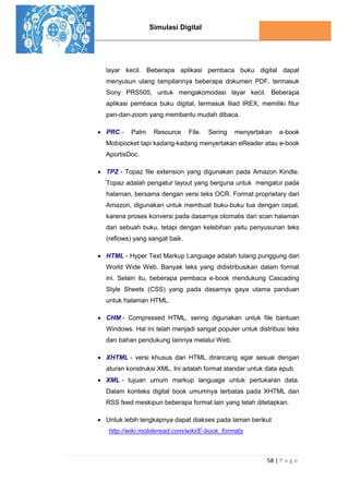 Simulasi Digital
58 | P a g e
layar kecil. Beberapa aplikasi pembaca buku digital dapat
menyusun ulang tampilannya beberapa dokumen PDF, termasuk
Sony PRS505, untuk mengakomodasi layar kecil. Beberapa
aplikasi pembaca buku digital, termasuk Iliad IREX, memiliki fitur
pan-dan-zoom yang membantu mudah dibaca.
 PRC - Palm Resource File. Sering menyertakan e-book
Mobipocket tapi kadang-kadang menyertakan eReader atau e-book
AportisDoc.
 TPZ - Topaz file extension yang digunakan pada Amazon Kindle.
Topaz adalah pengatur layout yang berguna untuk mengatur pada
halaman, bersama dengan versi teks OCR. Format proprietary dari
Amazon, digunakan untuk membuat buku-buku tua dengan cepat,
karena proses konversi pada dasarnya otomatis dari scan halaman
dari sebuah buku, tetapi dengan kelebihan yaitu penyusunan teks
(reflows) yang sangat baik.
 HTML - Hyper Text Markup Language adalah tulang punggung dari
World Wide Web. Banyak teks yang didistribusikan dalam format
ini. Selain itu, beberapa pembaca e-book mendukung Cascading
Style Sheets (CSS) yang pada dasarnya gaya utama panduan
untuk halaman HTML.
 CHM - Compressed HTML, sering digunakan untuk file bantuan
Windows. Hal ini telah menjadi sangat populer untuk distribusi teks
dan bahan pendukung lainnya melalui Web.
 XHTML - versi khusus dari HTML dirancang agar sesuai dengan
aturan konstruksi XML. Ini adalah format standar untuk data epub.
 XML - tujuan umum markup language untuk pertukaran data.
Dalam konteks digital book umumnya terbatas pada XHTML dan
RSS feed meskipun beberapa format lain yang telah ditetapkan.
 Untuk lebih lengkapnya dapat diakses pada laman berikut
http://wiki.mobileread.com/wiki/E-book_formats
 