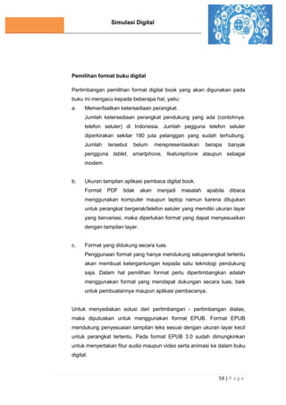 Simulasi Digital
59 | P a g e
Pemilihan format buku digital
Pertimbangan pemilihan format digital book yang akan digunakan pada
buku ini mengacu kepada beberapa hal, yaitu:
a. Memanfaatkan ketersediaan perangkat.
Jumlah ketersediaan perangkat pendukung yang ada (contohnya:
telefon seluler) di Indonesia. Jumlah pegguna telefon seluler
diperkirakan sekitar 180 juta pelanggan yang sudah terhubung.
Jumlah tersebut belum merepresentasikan berapa banyak
pengguna tablet, smartphone, featurephone ataupun sebagai
modem.
b. Ukuran tampilan aplikasi pembaca digital book.
Format PDF tidak akan menjadi masalah apabila dibaca
menggunakan komputer maupun laptop namun karena ditujukan
untuk perangkat bergerak/telefon seluler yang memiliki ukuran layar
yang bervariasi, maka diperlukan format yang dapat menyesuaikan
dengan tampilan layar.
c. Format yang didukung secara luas.
Penggunaan format yang hanya mendukung satuperangkat tertentu
akan membuat ketergantungan kepada satu teknologi pendukung
saja. Dalam hal pemilihan format perlu dipertimbangkan adalah
menggunakan format yang mendapat dukungan secara luas, baik
untuk pembuatannya maupun aplikasi pembacanya.
Untuk menyediakan solusi dari pertimbangan - pertimbangan diatas,
maka diputuskan untuk menggunakan format EPUB. Format EPUB
mendukung penyesuaian tampilan teks sesuai dengan ukuran layar kecil
untuk perangkat tertentu. Pada format EPUB 3.0 sudah dimungkinkan
untuk menyertakan fitur audio maupun video serta animasi ke dalam buku
digital.
 