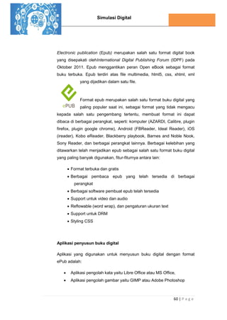 Simulasi Digital
60 | P a g e
Electronic publication (Epub) merupakan salah satu format digital book
yang disepakati olehInternational Digital Publishing Forum (IDPF) pada
Oktober 2011. Epub menggantikan peran Open eBook sebagai format
buku terbuka. Epub terdiri atas file multimedia, html5, css, xhtml, xml
yang dijadikan dalam satu file.
Format epub merupakan salah satu format buku digital yang
paling populer saat ini, sebagai format yang tidak mengacu
kepada salah satu pengembang tertentu, membuat format ini dapat
dibaca di berbagai perangkat, seperti: komputer (AZARDI, Calibre, plugin
firefox, plugin google chrome), Android (FBReader, Ideal Reader), iOS
(ireader), Kobo eReader, Blackberry playbook, Barnes and Noble Nook,
Sony Reader, dan berbagai perangkat lainnya. Berbagai kelebihan yang
ditawarkan telah menjadikan epub sebagai salah satu format buku digital
yang paling banyak digunakan, fitur-fiturnya antara lain:
 Format terbuka dan gratis
 Berbagai pembaca epub yang telah tersedia di berbagai
perangkat
 Berbagai software pembuat epub telah tersedia
 Support untuk video dan audio
 Reflowable (word wrap), dan pengaturan ukuran text
 Support untuk DRM
 Styling CSS
Aplikasi penyusun buku digital
Aplikasi yang digunakan untuk menyusun buku digital dengan format
ePub adalah:
 Aplikasi pengolah kata yaitu Libre Office atau MS Office,
 Aplikasi pengolah gambar yaitu GIMP atau Adobe Photoshop
 